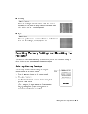 Page 43Making Detailed Adjustments43
■Tracking
Adjust the tracking to eliminate vertical bands. It is easiest to 
adjust the tracking when the image contains a lot of fine detail 
(such as black text on a white background).
■Sync.
Adjust the synchronization to eliminate blurriness. For best results, 
make sure the tracking is properly adjusted first.
Selecting Memory Settings and Resetting the 
Projector
Your projector comes with 10 memory locations where you can save customized settings to 
obtain the best...