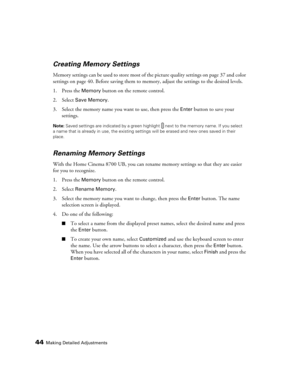 Page 4444Making Detailed Adjustments
Creating Memory Settings
Memory settings can be used to store most of the picture quality settings on page 37 and color 
settings on page 40. Before saving them to memory, adjust the settings to the desired levels.
1. Press the 
Memory button on the remote control.
2. Select 
Save Memory.
3. Select the memory name you want to use, then press the 
Enter button to save your 
settings.
Note: Saved settings are indicated by a green highlight  next to the memory name. If you...