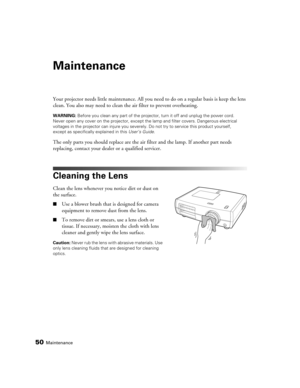 Page 5050Maintenance
Maintenance
Your projector needs little maintenance. All you need to do on a regular basis is keep the lens 
clean. You also may need to clean the air filter to prevent overheating.
WARNING: Before you clean any part of the projector, turn it off and unplug the power cord. 
Never open any cover on the projector, except the lamp and filter covers. Dangerous electrical 
voltages in the projector can injure you severely. Do not try to service this product yourself, 
except as specifically...