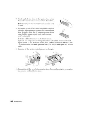 Page 5252Maintenance
7. Gently tap both sides of the air filter against a hard surface 
four or five times to remove loose dust from the air filter.
Note: Do not tap the filter too hard. This can cause it to bend 
or break.
8. Use a small vacuum cleaner that is designed for computers 
and other office equipment to remove any remaining dust 
from the surface of the filter. If you don’t have one, gently 
clean the filter using a very soft brush (such as a clean 
artist’s paintbrush).
If the dirt is difficult to...