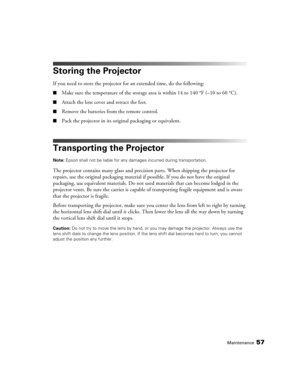 Page 57Maintenance57
Storing the Projector
If you need to store the projector for an extended time, do the following:
■Make sure the temperature of the storage area is within 14 to 140 °F (–10 to 60 °C).
■Attach the lens cover and retract the feet.
■Remove the batteries from the remote control.
■Pack the projector in its original packaging or equivalent.
Transporting the Projector
Note: Epson shall not be liable for any damages incurred during transportation.
The projector contains many glass and precision...