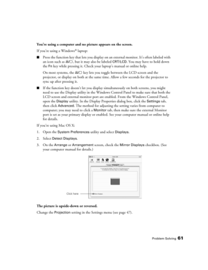 Page 61Problem Solving61
You’re using a computer and no picture appears on the screen.
If you’re using a Windows
® laptop:
■Press the function key that lets you display on an external monitor. It’s often labeled with 
an icon such as  , but it may also be labeled 
CRT/LCD. You may have to hold down 
the 
Fn key while pressing it. Check your laptop’s manual or online help.
On most systems, the   key lets you toggle between the LCD screen and the 
projector, or display on both at the same time. Allow a few...