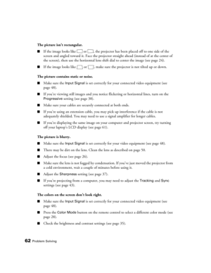 Page 6262Problem Solving
The picture isn’t rectangular.
■If the image looks like  or  , the projector has been placed off to one side of the 
screen and angled toward it. Face the projector straight ahead (instead of at the center of 
the screen), then use the horizontal lens shift dial to center the image (see page 24). 
■If the image looks like  or  , make sure the projector is not tilted up or down. 
The picture contains static or noise.
■Make sure the Input Signal is set correctly for your connected video...