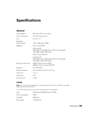 Page 65Specifications65
Specifications
General 
Type of display Poly-silicon TFT active matrix
Size of LCD panels 0.74 inch (18 mm) wide
Lens F=2.0 to 3.17
Resolution 
(native format) 1920 × 1080 pixels, 1080p
BrightnessHome Cinema 8350:
Normal mode:
White light output 2000 lumens (ISO 21118 standard)
Color light output 2000 lumens
Home Cinema 8700 UB:
Normal mode:
White light output 1600 lumens (ISO 21118 standard)
Color light output 1600 lumens
Dynamic contrast ratio 50000:1 (Home Cinema 8350)
200000:1 (Home...