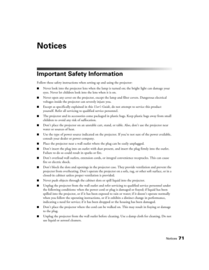 Page 71Notices71
Notices
Important Safety Information
Follow these safety instructions when setting up and using the projector:
■Never look into the projector lens when the lamp is turned on; the bright light can damage your 
eyes. Never let children look into the lens when it is on.
■Never open any cover on the projector, except the lamp and filter covers. Dangerous electrical 
voltages inside the projector can severely injure you.
■Except as specifically explained in this User’s Guide, do not attempt to...