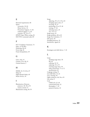 Page 77Index77
E
Electrical requirements, 66
Epson
accessories, 10, 64
Home Service, 10
PrivateLine Support, 11, 64
technical support, 11, 64
warranty, 10, 74 to 75
EPSON Super White setting, 36
ESC/VP21 command codes, 69
F
FCC Compliance Statement, 73
Filter, see Air filter
Flickering, 38, 62
Focus ring, 26
Frame Interpolation, 39
G
Gain, color, 41
Gamma, 29 to 30, 41
Gamma button, 9
H
HDMI, 18, 19, 36 to 37
Help, 64
High Altitude Mode, 49
Home Service, 10
I
Illumination of buttons
projector, 48, 58 to 59...