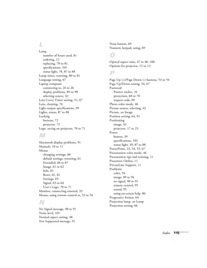Page 115Index115
L
Lamp
number of hours used, 81
ordering, 12
replacing, 78 to 81
specifications, 101
status light, 78, 87 to 88
Lamp timer, resetting, 80 to 81
Language setting, 67
Laptop computer
connecting to, 24 to 26
display problems, 89 to 90
selecting source, 42
Lens Cover Timer setting, 51, 67
Lens, cleaning, 76
Light output specifications, 99
Lights, status, 87 to 88
Locking
buttons, 72
projector, 72
Logo, saving on projector, 70 to 71
M
Macintosh display problems, 91
Manuals, 10 to 11
Menus
changing...