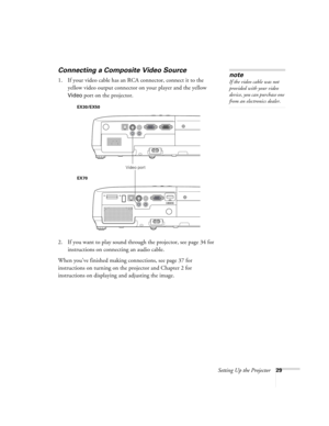 Page 29Setting Up the Projector29
Connecting a Composite Video Source
1. If your video cable has an RCA connector, connect it to the 
yellow video output connector on your player and the yellow 
Video port on the projector.
2. If you want to play sound through the projector, see page 34 for 
instructions on connecting an audio cable.
When you’ve finished making connections, see page 37 for 
instructions on turning on the projector and Chapter 2 for 
instructions on displaying and adjusting the image. 
note
If...