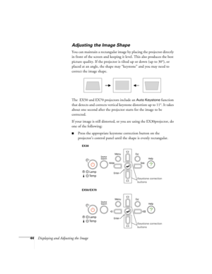 Page 4444Displaying and Adjusting the Image
Adjusting the Image Shape
You can maintain a rectangular image by placing the projector directly 
in front of the screen and keeping it level. This also produces the best 
picture quality. If the projector is tilted up or down (up to 30°), or 
placed at an angle, the shape may “keystone” and you may need to 
correct the image shape.
The  EX50 and EX70 projectors include an 
Auto Keystone function 
that detects and corrects vertical keystone distortion up to 11°. It...