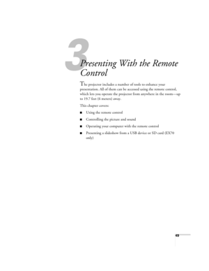 Page 493
49
3
Presenting With the Remote 
Control
The projector includes a number of tools to enhance your 
presentation. All of them can be accessed using the remote control, 
which lets you operate the projector from anywhere in the room—up 
to 19.7 feet (6 meters) away. 
This chapter covers:
■Using the remote control
■Controlling the picture and sound
■Operating your computer with the remote control
■Presenting a slideshow from a USB device or SD card (EX70 
only) 