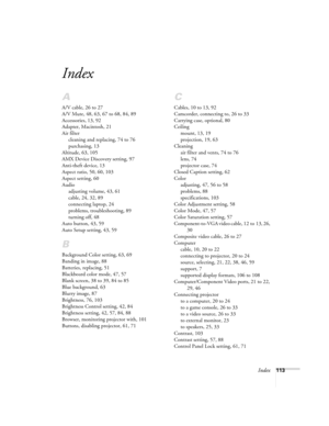 Page 113Index113
Index
A
A/V cable, 26 to 27
A/V Mute, 48, 63, 67 to 68, 84, 89
Accessories, 13, 92
Adapter, Macintosh, 21
Air filter
cleaning and replacing, 74 to 76
purchasing, 13
Altitude, 63, 105
AMX Device Discovery setting, 97
Anti-theft device, 13
Aspect ratio, 50, 60, 103
Aspect setting, 60
Audio
adjusting volume, 43, 61
cable, 24, 32, 89
connecting laptop, 24
problems, troubleshooting, 89
turning off, 48
Auto button, 43, 59
Auto Setup setting, 43, 59
B
Background Color setting, 63, 69
Banding in image,...