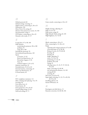 Page 114114Index
D
Default password, 66
Default settings, restoring, 72
Digital camera, connecting to, 26 to 33
Dimensions, 104
Direct Power On setting, 63
Distance from projector to screen, 16, 103
Documentation, using, 9
DVD player, connecting to, 26 to 33
Dynamic color mode, 47, 57
E
E-mail alerts, 97 to 98, 100
EMP Monitor
monitoring the projector, 98 to 100
problems, 91
using, 98 to 100
Entering the password, 70
Environmental specifications, 105
Epson
accessories, 13, 92
Extra Care Road Service, 10...