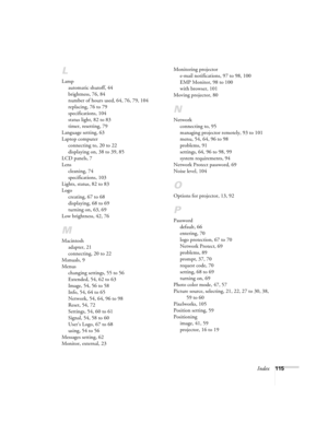 Page 115Index115
L
Lamp
automatic shutoff, 44
brightness, 76, 84
number of hours used, 64, 76, 79, 104
replacing, 76 to 79
specifications, 104
status light, 82 to 83
timer, resetting, 79
Language setting, 63
Laptop computer
connecting to, 20 to 22
displaying on, 38 to 39, 85
LCD panels, 7
Lens
cleaning, 74
specifications, 103
Lights, status, 82 to 83
Logo
creating, 67 to 68
displaying, 68 to 69
turning on, 63, 69
Low brightness, 42, 76
M
Macintosh
adapter, 21
connecting, 20 to 22
Manuals, 9
Menus
changing...