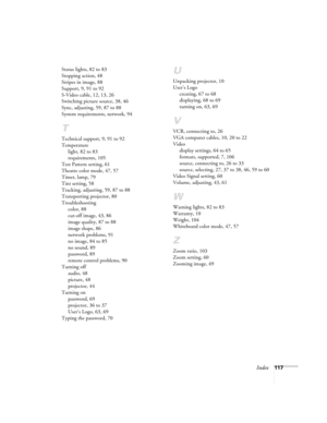 Page 117Index117 Status lights, 82 to 83
Stopping action, 48
Stripes in image, 88
Support, 9, 91 to 92
S-Video cable, 12, 13, 26
Switching picture source, 38, 46
Sync, adjusting, 59, 87 to 88
System requirements, network, 94
T
Technical support, 9, 91 to 92
Temperature
light, 82 to 83
requirements, 105
Test Pattern setting, 61
Theatre color mode, 47, 57
Timer, lamp, 79
Tint setting, 58
Tracking, adjusting, 59, 87 to 88
Transporting projector, 80
Troubleshooting
color, 88
cut-off image, 43, 86
image quality, 87...