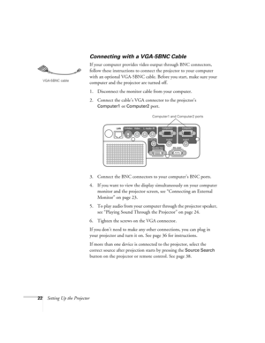 Page 2222Setting Up the Projector
Connecting with a VGA-5BNC Cable
If your computer provides video output through BNC connectors, 
follow these instructions to connect the projector to your computer 
with an optional VGA-5BNC cable. Before you start, make sure your 
computer and the projector are turned off.
1. Disconnect the monitor cable from your computer.
2. Connect the cable’s VGA connector to the projector’s 
Computer1 or Computer2 port. 
3. Connect the BNC connectors to your computer’s BNC ports. 
4. If...