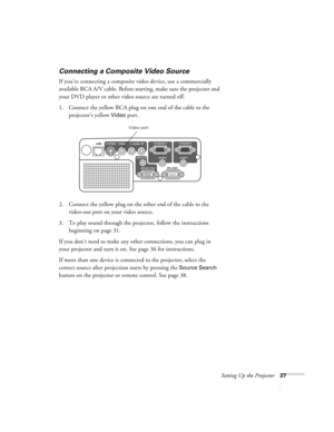 Page 27Setting Up the Projector27
Connecting a Composite Video Source
If you’re connecting a composite video device, use a commercially 
available RCA A/V cable. Before starting, make sure the projector and 
your DVD player or other video source are turned off.
1. Connect the yellow RCA plug on one end of the cable to the 
projector’s yellow 
Video port.
2. Connect the yellow plug on the other end of the cable to the 
video-out port on your video source.
3. To play sound through the projector, follow the...