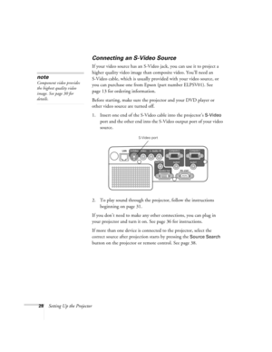 Page 2828Setting Up the Projector
Connecting an S-Video Source
If your video source has an S-Video jack, you can use it to project a 
higher quality video image than composite video. You’ll need an 
S-Video cable, which is usually provided with your video source, or 
you can purchase one from Epson (part number ELPSV01). See 
page 13 for ordering information.
Before starting, make sure the projector and your DVD player or 
other video source are turned off.
1. Insert one end of the S-Video cable into the...