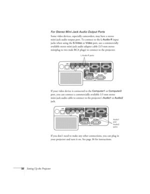 Page 3232Setting Up the Projector
For Stereo Mini-Jack Audio Output Ports
Some video devices, especially camcorders, may have a stereo 
mini-jack audio output port. To connect to the 
L-Audio-R input 
jacks when using the 
S-Video or Video port, use a commercially 
available stereo mini-jack audio adapter cable (3.5-mm stereo 
miniplug to two male RCA plugs) to connect to the projector.
If your video device is connected to the 
Computer1 or Computer2 
port, you can connect a commercially available 3.5 mm stereo...