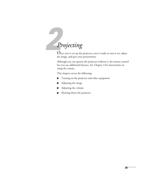 Page 352
35
2
Projecting
Once you’ve set up the projector, you’re ready to turn it on, adjust 
the image, and give your presentation. 
Although you can operate the projector without it, the remote control 
lets you use additional features. See Chapter 3 for instructions on 
using the remote. 
This chapter covers the following:
■Turning on the projector and other equipment
■Adjusting the image
■Adjusting the volume
■Shutting down the projector 