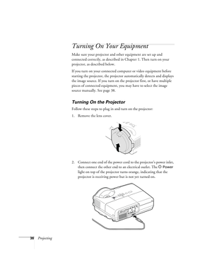 Page 3636Projecting
Turning On Your Equipment
Make sure your projector and other equipment are set up and 
connected correctly, as described in Chapter 1. Then turn on your 
projector, as described below.
If you turn on your connected computer or video equipment before 
starting the projector, the projector automatically detects and displays 
the image source. If you turn on the projector first, or have multiple 
pieces of connected equipment, you may have to select the image 
source manually. See page 38....