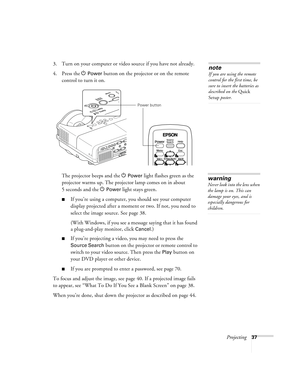 Page 37Projecting37
3. Turn on your computer or video source if you have not already.
4. Press the P 
Power button on the projector or on the remote 
control to turn it on. 
The projector beeps and the P
Power light flashes green as the 
projector warms up. The projector lamp comes on in about 
5seconds and the P
Power light stays green. 
■If you’re using a computer, you should see your computer 
display projected after a moment or two. If not, you need to 
select the image source. See page 38.
(With Windows,...