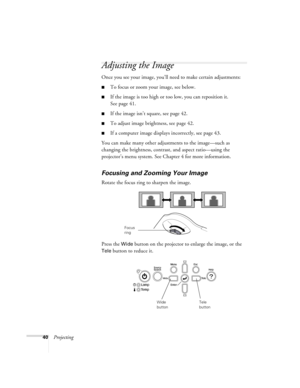 Page 4040Projecting
Adjusting the Image
Once you see your image, you’ll need to make certain adjustments:
■To focus or zoom your image, see below.
■If the image is too high or too low, you can reposition it. 
See page 41.
■If the image isn’t square, see page 42.
■To adjust image brightness, see page 42.
■If a computer image displays incorrectly, see page 43.
You can make many other adjustments to the image—such as 
changing the brightness, contrast, and aspect ratio—using the 
projector’s menu system. See...