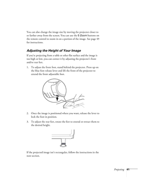 Page 41Projecting41
You can also change the image size by moving the projector closer to 
or farther away from the screen. You can use the 
E-Zoom buttons on 
the remote control to zoom in on a portion of the image. See page 49 
for instructions. 
Adjusting the Height of Your Image
If you’re projecting from a table or other flat surface and the image is 
too high or low, you can correct it by adjusting the projector’s front 
and/or rear feet.
 
1. To adjust the front foot, stand behind the projector. Press up...