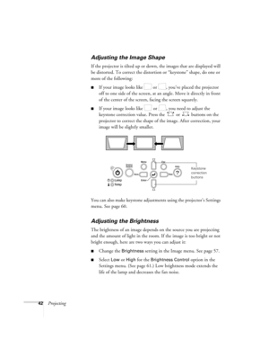 Page 4242Projecting
Adjusting the Image Shape
If the projector is tilted up or down, the images that are displayed will 
be distorted. To correct the distortion or “keystone” shape, do one or 
more of the following:
■If your image looks like   or  , you’ve placed the projector 
off to one side of the screen, at an angle. Move it directly in front 
of the center of the screen, facing the screen squarely.
■If your image looks like   or  , you need to adjust the 
keystone correction value. Press the   or   buttons...