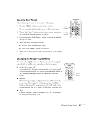 Page 49Using the Remote Control49
Zooming Your Image
Follow these steps to zoom in on a portion of the image:
1. Press the 
E-Zoom + button on the remote control. 
You see a crosshair indicating the center of the zoom-in area.
2. Use the four “arrow” buttons on the remote control to position 
the crosshair in the area you want to enlarge.
3. Continue pressing the 
E-Zoom + button to enlarge the selected 
area up to 4 times.
4. While the image is enlarged, you can:
■Use the arrow buttons to pan about.
■Press the...