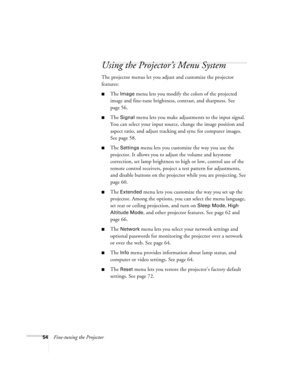 Page 5454Fine-tuning the Projector
Using the Projector’s Menu System
The projector menus let you adjust and customize the projector 
features:
■The Image menu lets you modify the colors of the projected 
image and fine-tune brightness, contrast, and sharpness. See 
page 56.
■The Signal menu lets you make adjustments to the input signal. 
You can select your input source, change the image position and 
aspect ratio, and adjust tracking and sync for computer images. 
See page 58.
■The Settings menu lets you...