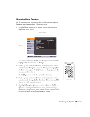 Page 55Fine-tuning the Projector55
Changing Menu Settings
Use the buttons on the remote control or on the projector to access 
the menus and change settings. Follow these steps:
1. Press the 
Menu button on the remote control or projector to 
display the menu screen:
The menus are listed on the left, and the options available for the 
highlighted menu are shown on the right. 
2. Use the up and down arrow buttons on the projector or remote 
control to scroll through the menu list. When you’ve highlighted 
the...