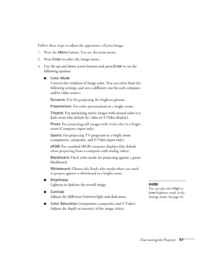 Page 57Fine-tuning the Projector57
Follow these steps to adjust the appearance of your image: 
1. Press the 
Menu button. You see the main menu.
2. Press 
Enter to select the Image menu.
3. Use the up and down arrow buttons and press 
Enter to set the 
following options:
■Color Mode 
Corrects the vividness of image color. You can select from the 
following settings, and save a different one for each computer 
and/or video source:
Dynamic: Use for projecting the brightest picture.
Presentation: For color...