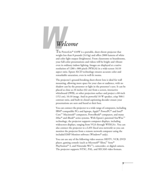 Page 7W
7
-
Welcome
The PowerLite® 410W is a portable, short-throw projector that 
weighs less than 8 pounds (3.6 kg) and offers 2000 lumens of white 
and color light output (brightness). From classrooms to boardrooms, 
your full-color presentations and videos will be bright and vibrant 
even in ordinary indoor lighting. Images are displayed at a native 
resolution of 1280 × 800 pixels (WXGA) in a wide-screen 16:10 
aspect ratio. Epson 3LCD technology ensures accurate color and 
remarkable saturation, even in...