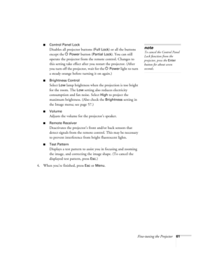 Page 61Fine-tuning the Projector61
■Control Panel Lock
Disables all projector buttons (Full Lock) or all the buttons 
except the P
Power button (Partial Lock). You can still 
operate the projector from the remote control. Changes to 
this setting take effect after you restart the projector. (After 
you turn off the projector, wait for the P
Power light to turn 
a steady orange before turning it on again.)
■Brightness Control
Select Low lamp brightness when the projection is too bright 
for the room. The 
Low...