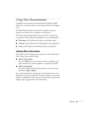 Page 9Welcome9
Using Your Documentation
In addition to this manual, your documentation includes a Quick 
Setup sheet, warranty brochures, and an Epson PrivateLine
® Support 
card.
The Quick Setup sheet gives instructions to quickly set up your 
projector and connect it to a computer or video device.
This book contains all the information you need to set up and use 
your projector. Please follow these guidelines as you read through it:
■Warnings must be followed carefully to avoid bodily injury.
■Cautions must...