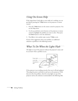 Page 8282Solving Problems
Using On-Screen Help 
If the image doesn’t look right or your audio isn’t working, you can 
get help by pressing the 
? Help button on the projector or remote 
control. 
1. Press the 
? Help button on the remote control or projector. You 
see the Help menu.
2. Use the up and down arrow buttons on the projector or remote 
control to highlight the problem you want to solve. Then press 
the 
Enter button to view the solution(s). 
3. Press 
Esc to view another topic or press ? Help to...