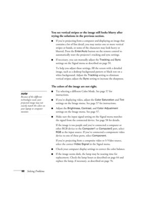 Page 8888Solving Problems
You see vertical stripes or the image still looks blurry after 
trying the solutions in the previous section.
■If you’re projecting from a computer and displaying an image that 
contains a lot of fine detail, you may notice one or more vertical 
stripes or bands, or some of the characters may look heavy or 
blurred. Press the 
Enter/Auto button on the remote control to 
automatically reset the projector’s tracking and sync settings.
■If necessary, you can manually adjust the Tracking...