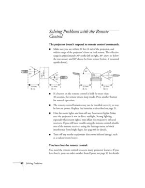 Page 9090Solving Problems
Solving Problems with the Remote 
Control
The projector doesn’t respond to remote control commands.
■Make sure you are within 20 feet (6 m) of the projector, and 
within range of the projector’s front or back sensor. The effective 
range is approximately 30° to the left or right, 30° above or below 
the rear sensor, and 60° above the front sensor (below, if mounted 
upside-down).
■If a button on the remote control is held for more than 
30 seconds, the remote enters sleep mode. Press...