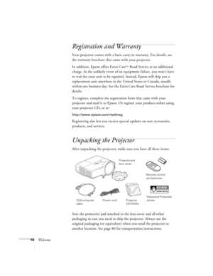 Page 1010Welcome
Registration and Warranty
Your projector comes with a basic carry-in warranty. For details, see 
the warranty brochure that came with your projector.
In addition, Epson offers Extra Care
SM Road Service at no additional 
charge. In the unlikely event of an equipment failure, you won’t have 
to wait for your unit to be repaired. Instead, Epson will ship you a 
replacement unit anywhere in the United States or Canada, usually 
within one business day. See the Extra Care Road Service brochure for...