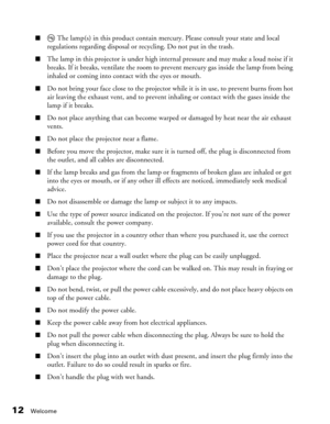 Page 12
12Welcome
■ The lamp(s) in this product contain mercury. Please consult your state and local 
regulations regarding disposal or recycling. Do not put in the trash.
■The lamp in this projector is under high intern al pressure and may make a loud noise if it 
breaks. If it breaks, ventilate the room to prevent mercury gas inside the lamp from being 
inhaled or coming into contact with the eyes or mouth.
■Do not bring your face close to the projector while it is in use, to prevent burns from hot 
air...