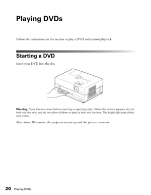 Page 20
20Playing DVDs
Playing DVDs
Follow the instructions in this section to play a DVD and control playback.
Starting a DVD
Insert your DVD into the slot.
Warning: Close the lens cover before inserting or ejecting a disc. When the picture appears, do not 
look into the lens, and do not allow children or pets  to look into the lens. The bright light may affect 
your vision.
After about 30 seconds, the projector warms up and the picture comes on. 