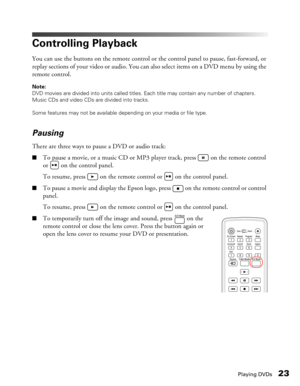 Page 23
Playing DVDs23
Controlling Playback
You can use the buttons on the remote control or the control panel to pause, fast-forward, or 
replay sections of your video or audio. You can also select items on a DVD menu by using the 
remote control.
Note: 
DVD movies are divided into units called titles. Each title may contain any number of chapters. 
Music CDs and video CDs are divided into tracks.
Some features may not be available depending on your media or file type.
Pausing
There are three ways to pause a...