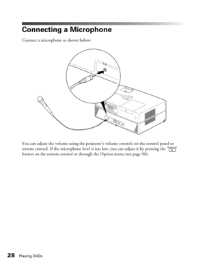 Page 28
28Playing DVDs
Connecting a Microphone
Connect a microphone as shown below:
You can adjust the volume using the projector’s volume controls on the control panel or 
remote control. If the microphone level is to o low, you can adjust it by pressing the   
button on the remote control or through the Option menu (see page 50). 