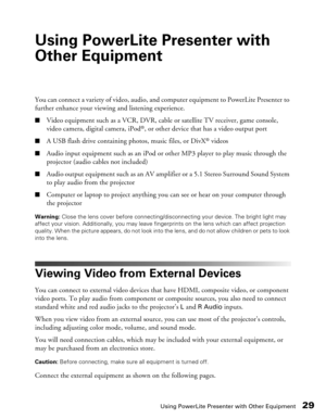 Page 29
Using PowerLite Presenter with Other Equipment29
Using PowerLite Presenter with 
Other Equipment
You can connect a variety of video, audio, and computer equipment to PowerLite Presenter to 
further enhance your viewing and listening experience.
■Video equipment such as a VCR, DVR, cable or satellite TV receiver, game console, 
video camera, digital camera, iPod®, or other device that has a video output port
■A USB flash drive containing photos, music files, or DivX® videos
■Audio input equipment such as...