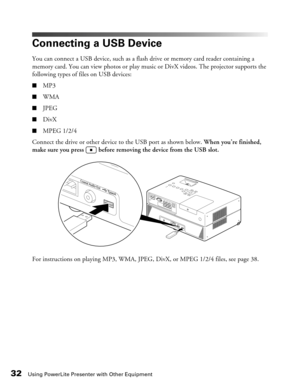 Page 32
32Using PowerLite Presenter with Other Equipment
Connecting a USB Device
You can connect a USB device, such as a flash drive or memory card reader containing a 
memory card. You can view photos or play music or DivX videos. The projector supports the 
following types of files on USB devices:
■MP3
■WMA
■JPEG
■DivX
■MPEG 1/2/4
Connect the drive or other device to the USB port as shown below.  When you’re finished, 
make sure you press   before removing the device from the USB slot.
For instructions on...