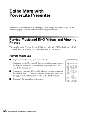 Page 38
38Doing More with PowerLite Presenter
Doing More with 
PowerLite Presenter
Follow the instructions in this section to play music and photos on your projector, use 
advanced playback controls, and adjust various projector features.
Playing Music and DivX Videos and Viewing 
Photos
You can play music CDs and discs or USB devices with MP3, WMA, DivX, and MPEG 
1/2/4 files. You can also view JPEG photos on discs or USB devices.
Playing Music CDs
■To play a music CD, simply insert it in the slot. 
You can...