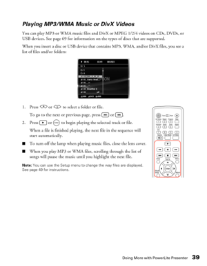 Page 39
Doing More with PowerLite Presenter39
Playing MP3/WMA Music or DivX Videos
You can play MP3 or WMA music files and DivX or MPEG 1/2/4 videos on CDs, DVDs, or 
USB devices. See page 69 for information on the types of discs that are supported. 
When you insert a disc or USB device that contains MP3, WMA, and/or DivX files, you see a 
list of files and/or folders:
1. Press   or   to select a folder or file.
To go to the next or previous page, press   or  .
2. Press   or   to begin playing the selected...