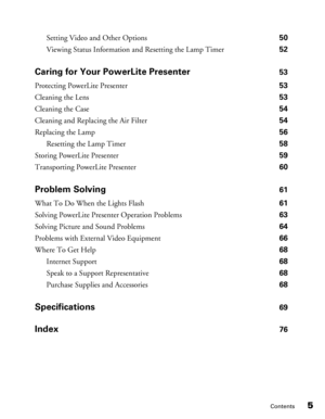 Page 5
Contents5
Setting Video and Other Options 50
Viewing Status Information and Resetting the Lamp Timer  52
Caring for Your PowerLite Presenter 53
Protecting PowerLite Presenter  53
Cleaning the Lens  53
Cleaning the Case  54
Cleaning and Replacing the Air Filter  54
Replacing the Lamp  56
Resetting the Lamp Timer  58
Storing PowerLite Presenter  59
Transporting PowerLite Presenter  60
Problem Solving 61
What To Do When the Lights Flash  61
Solving PowerLite Presenter Operation Problems  63
Solving Picture...