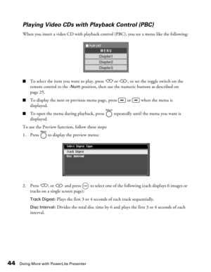 Page 44
44Doing More with PowerLite Presenter
Playing Video CDs with Playback Control (PBC)
When you insert a video CD with playback control (PBC), you see a menu like the following:
■To select the item you want to play, press   or  , or set the toggle switch on the 
remote control to the 
-Num position, then use the numeric buttons as described on 
page 25.
■To display the next or previous menu page, press   or   when the menu is 
displayed.
■To open the menu during playback, press   repeatedly until the menu...