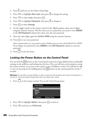 Page 46
46Doing More with PowerLite Presenter
3. Press   until you see the Others Setup Page.
4. Press   to highlight 
Disc Lock, then press   to change the setting. 
5. Press   to select 
Lock, then press  . 
6. Press   to highlight 
Password, then press   to change it.
7. Press  to select 
Change.
8. Set the toggle switch on the remote control to the 
-Num position, then enter 6 digits 
using the numeric buttons. The first time you set a password, you need to enter 
000000 
in the Old Password column first,...